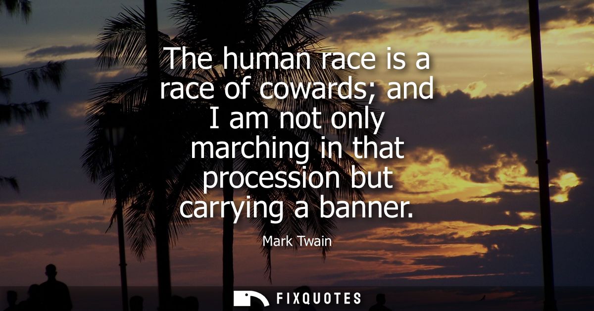 The human race is a race of cowards and I am not only marching in that procession but carrying a banner