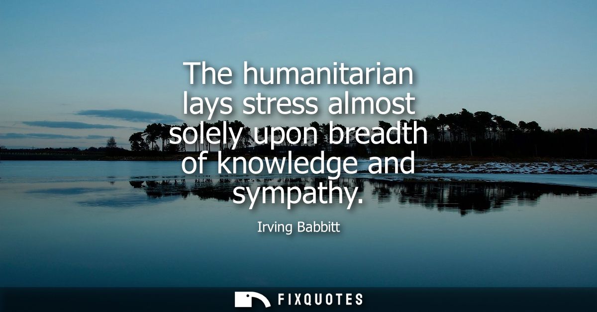 The humanitarian lays stress almost solely upon breadth of knowledge and sympathy
