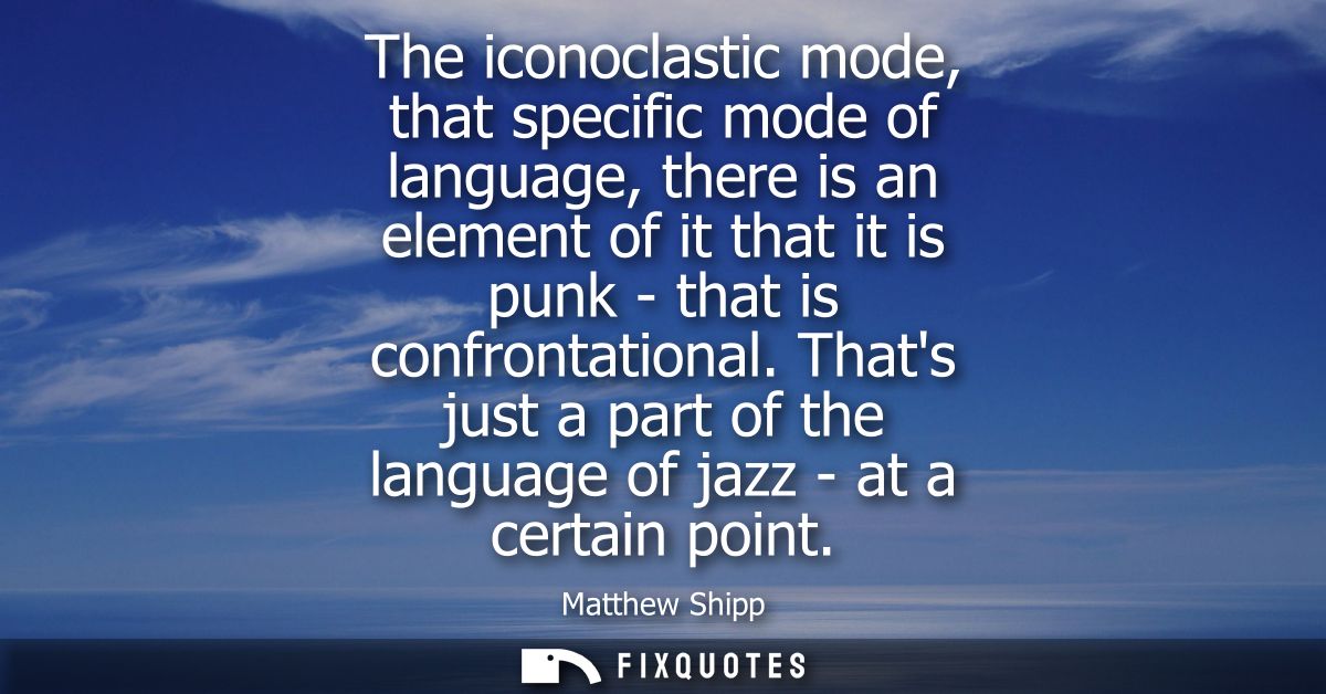 The iconoclastic mode, that specific mode of language, there is an element of it that it is punk - that is confrontation