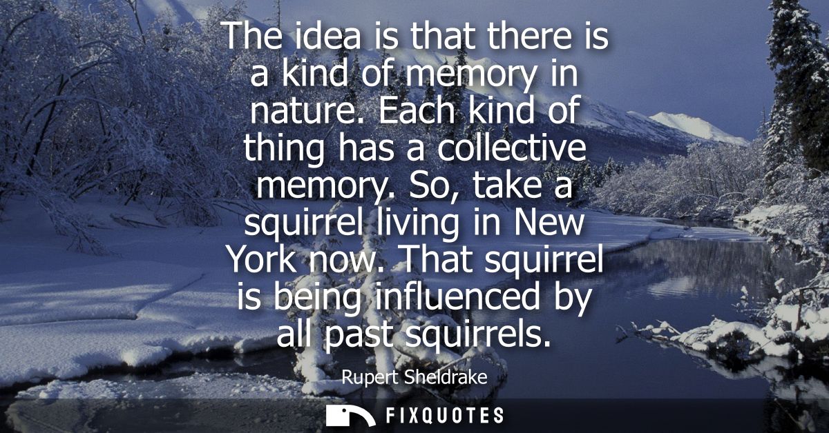 The idea is that there is a kind of memory in nature. Each kind of thing has a collective memory. So, take a squirrel li