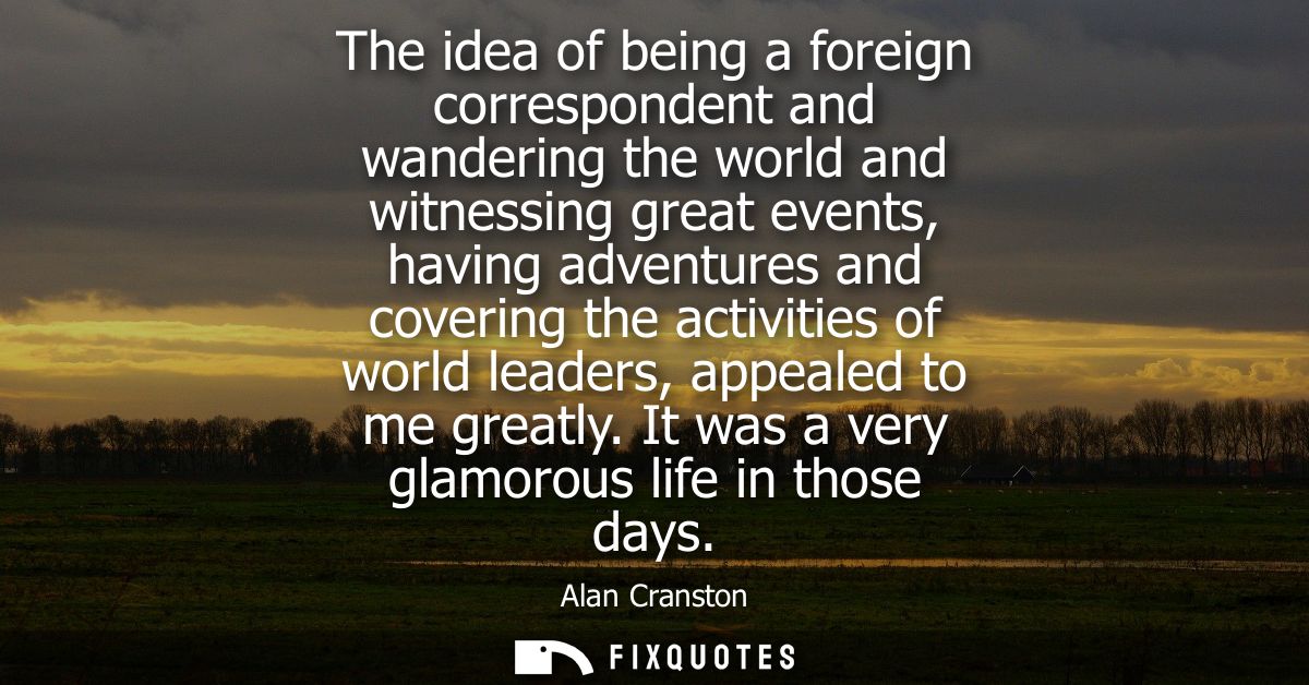 The idea of being a foreign correspondent and wandering the world and witnessing great events, having adventures and cov