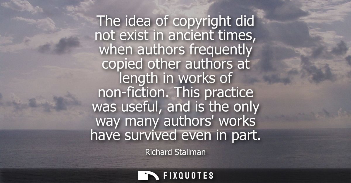 The idea of copyright did not exist in ancient times, when authors frequently copied other authors at length in works of