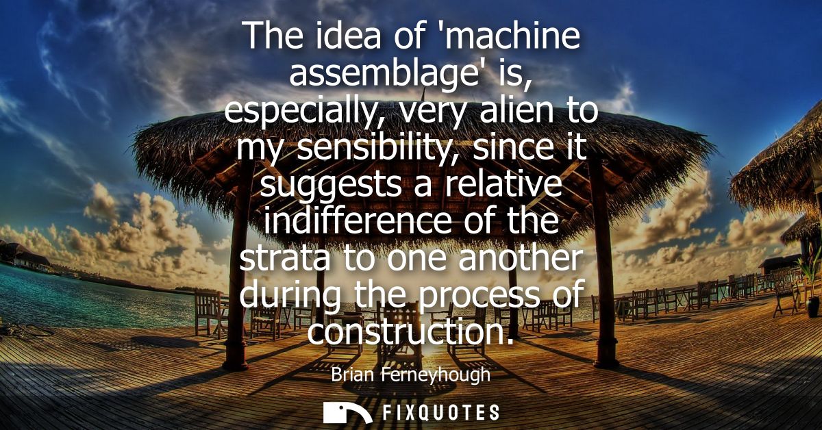 The idea of machine assemblage is, especially, very alien to my sensibility, since it suggests a relative indifference o