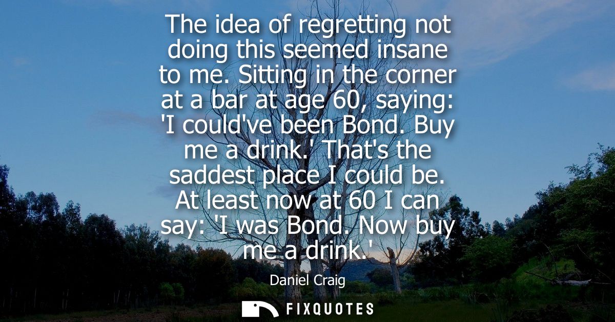 The idea of regretting not doing this seemed insane to me. Sitting in the corner at a bar at age 60, saying: I couldve b