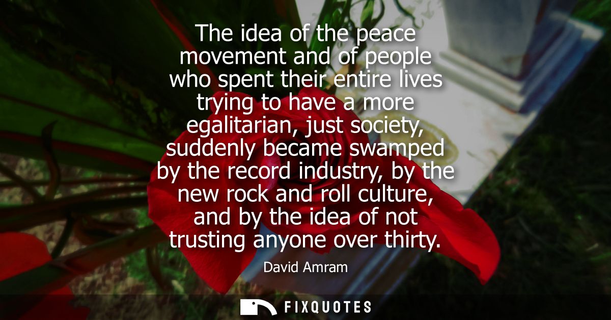 The idea of the peace movement and of people who spent their entire lives trying to have a more egalitarian, just societ