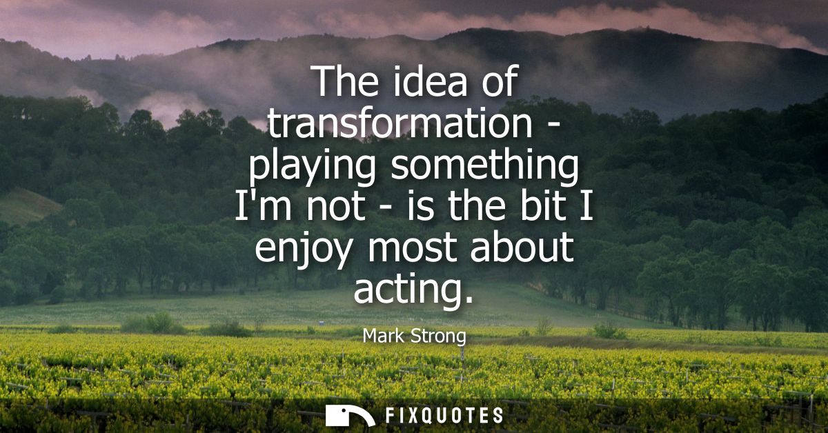 The idea of transformation - playing something Im not - is the bit I enjoy most about acting