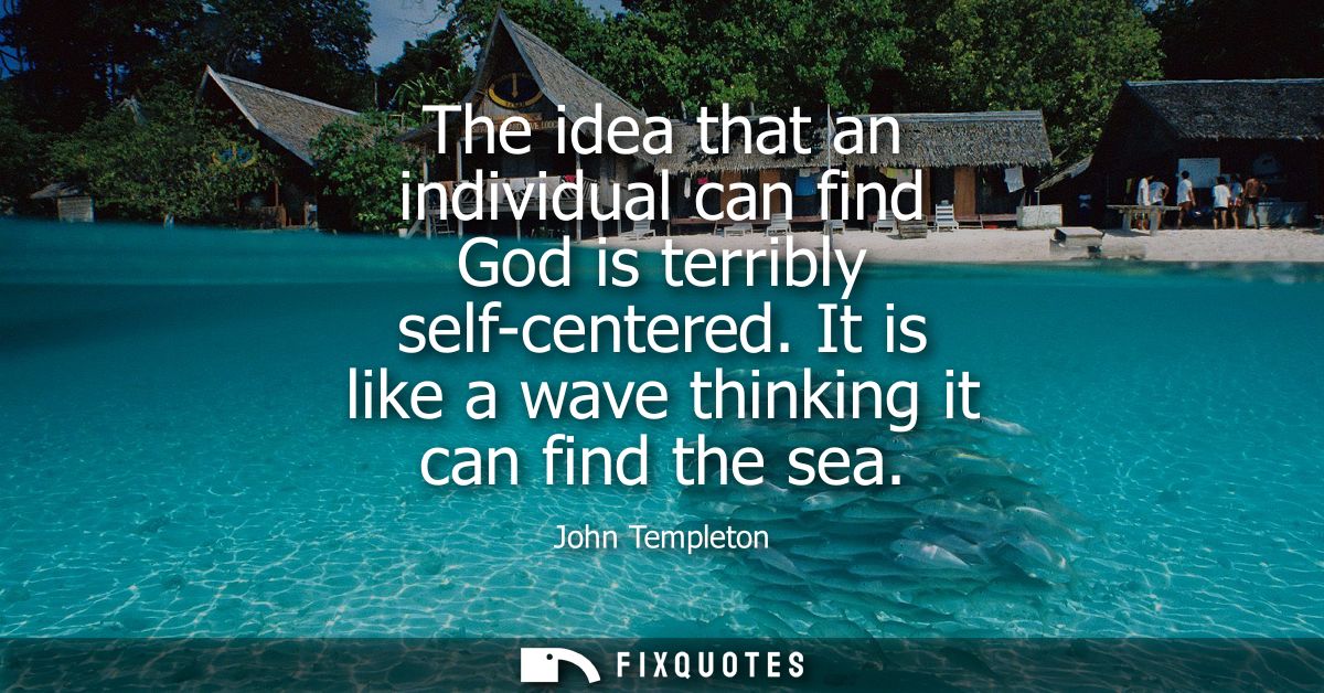 The idea that an individual can find God is terribly self-centered. It is like a wave thinking it can find the sea