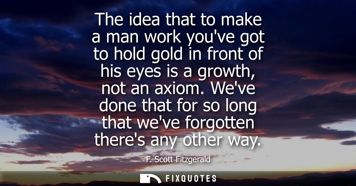 The idea that to make a man work youve got to hold gold in front of his eyes is a growth, not an axiom.