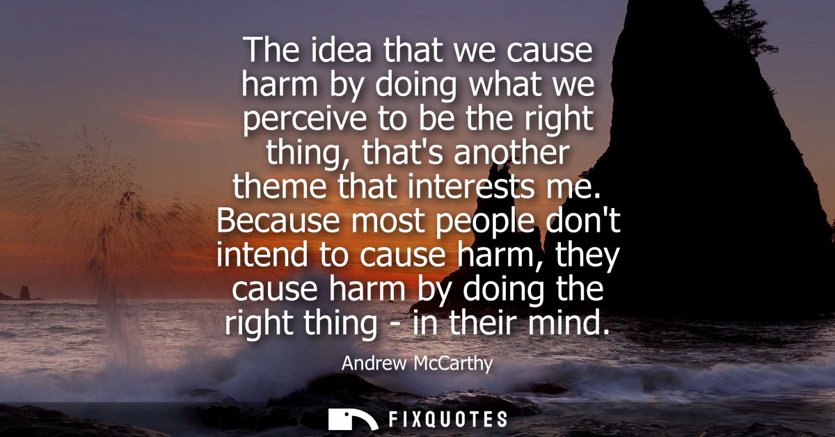 The idea that we cause harm by doing what we perceive to be the right thing, thats another theme that interests me.