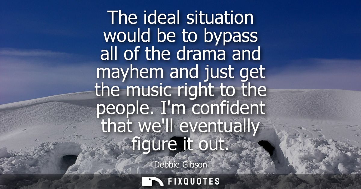 The ideal situation would be to bypass all of the drama and mayhem and just get the music right to the people. Im confid