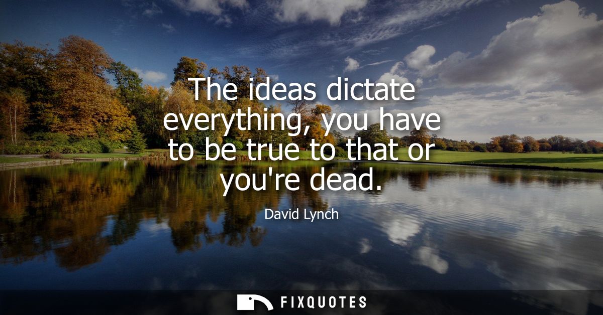 The ideas dictate everything, you have to be true to that or youre dead