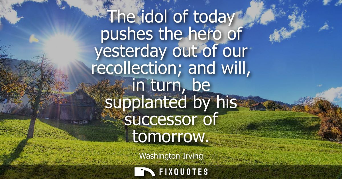 The idol of today pushes the hero of yesterday out of our recollection and will, in turn, be supplanted by his successor