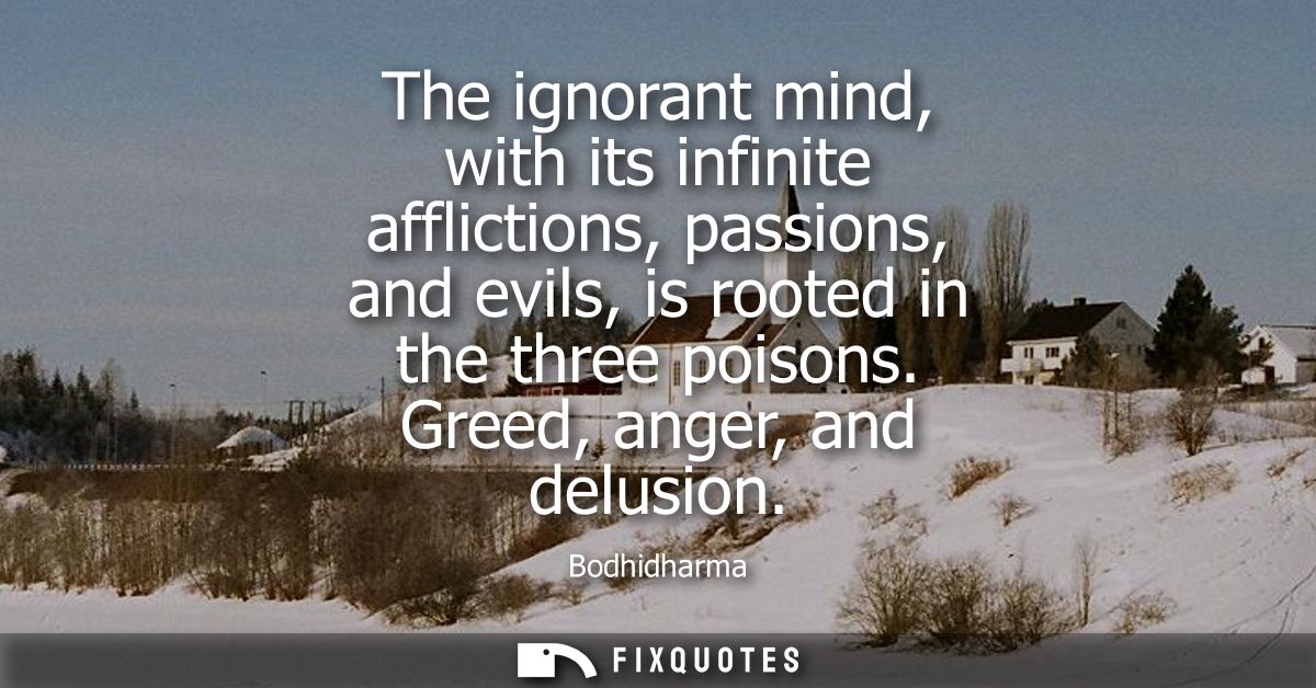 The ignorant mind, with its infinite afflictions, passions, and evils, is rooted in the three poisons. Greed, anger, and