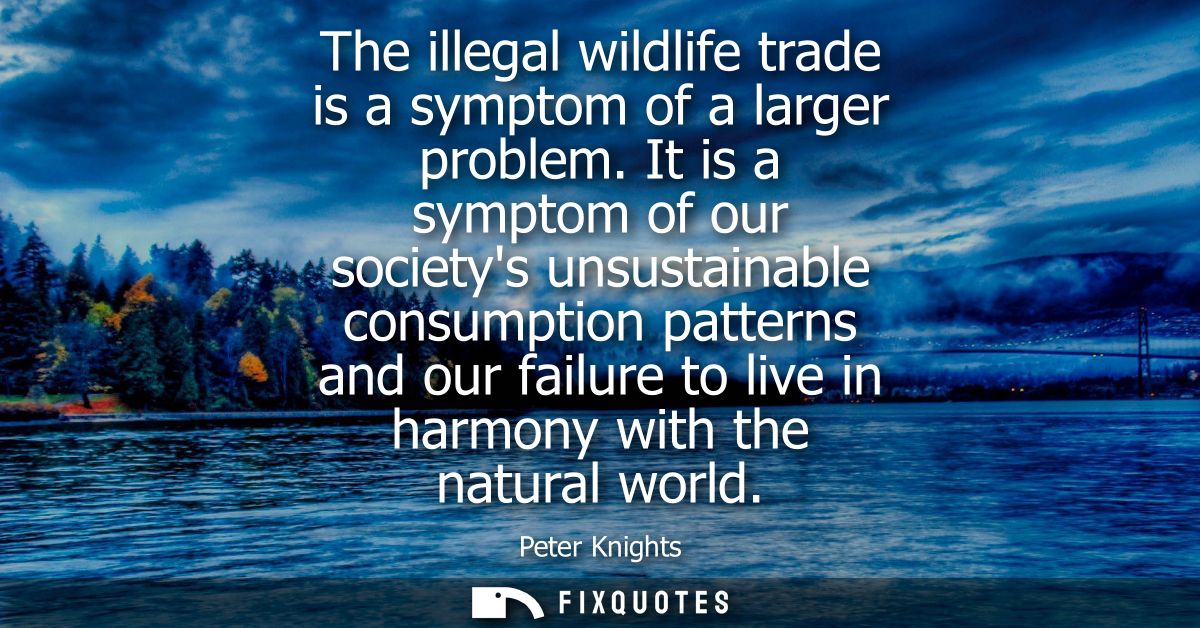 The illegal wildlife trade is a symptom of a larger problem. It is a symptom of our societys unsustainable consumption p