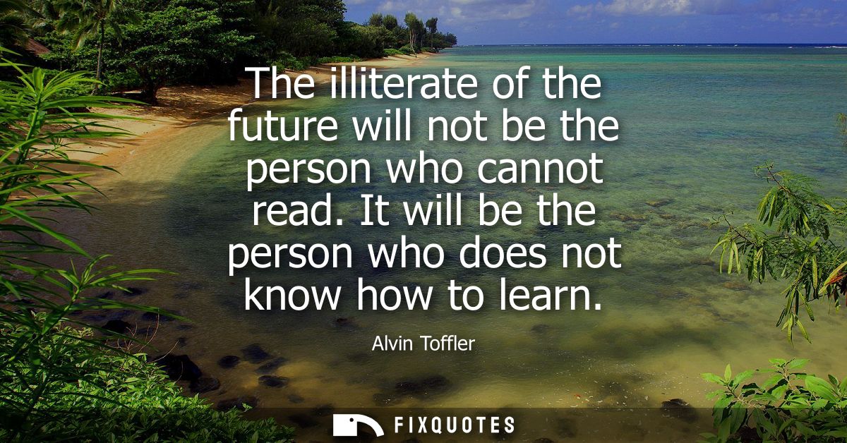 The illiterate of the future will not be the person who cannot read. It will be the person who does not know how to lear