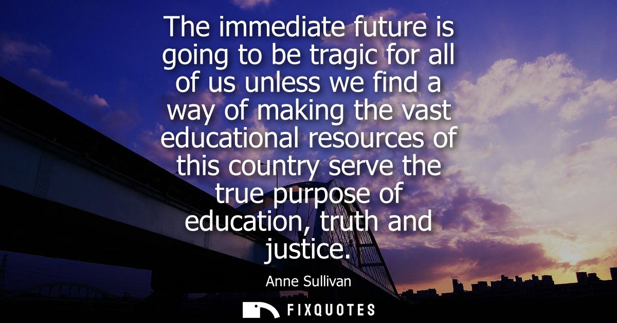 The immediate future is going to be tragic for all of us unless we find a way of making the vast educational resources o