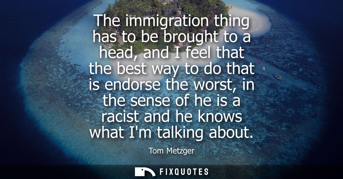 The immigration thing has to be brought to a head, and I feel that the best way to do that is endorse the worst, in the 