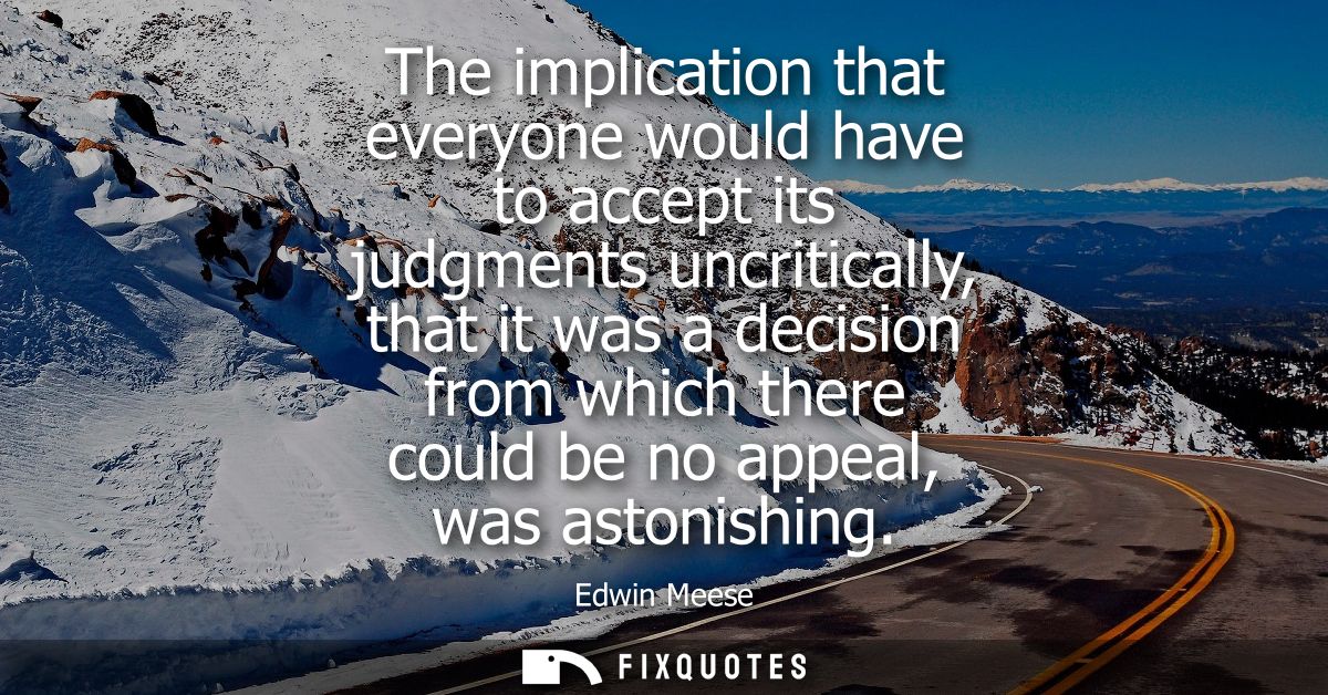 The implication that everyone would have to accept its judgments uncritically, that it was a decision from which there c