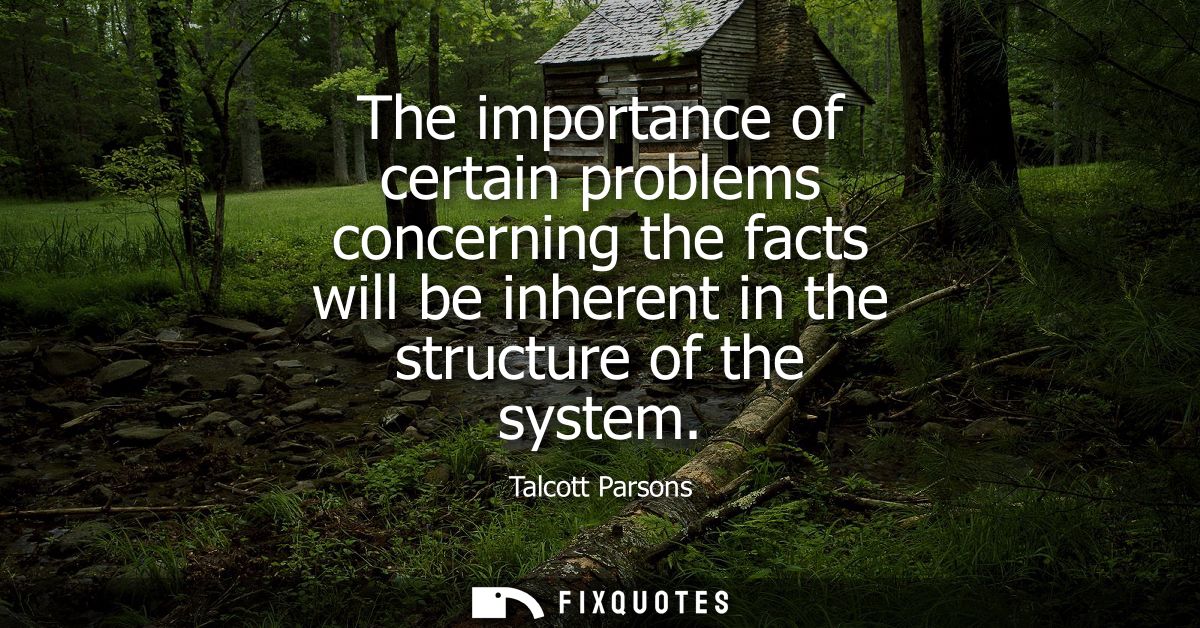 The importance of certain problems concerning the facts will be inherent in the structure of the system - Talcott Parson