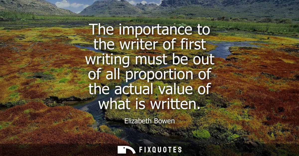 The importance to the writer of first writing must be out of all proportion of the actual value of what is written