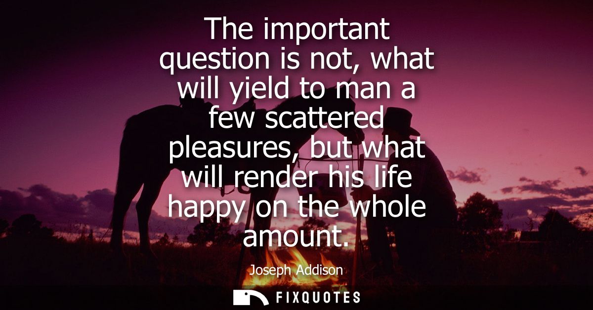The important question is not, what will yield to man a few scattered pleasures, but what will render his life happy on 
