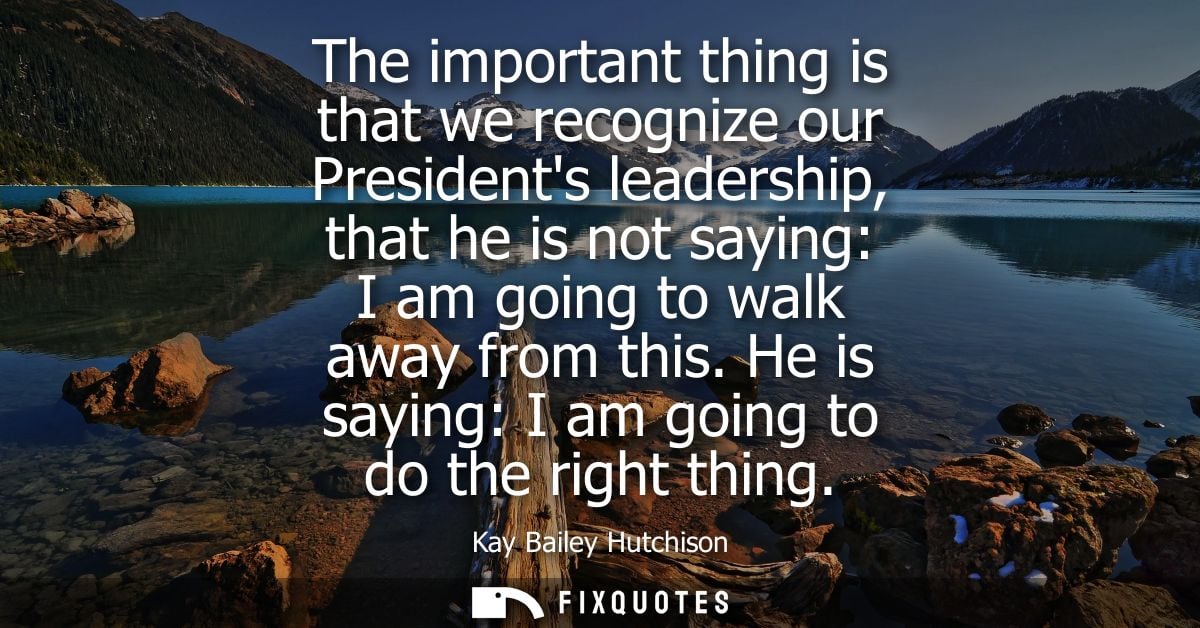The important thing is that we recognize our Presidents leadership, that he is not saying: I am going to walk away from 