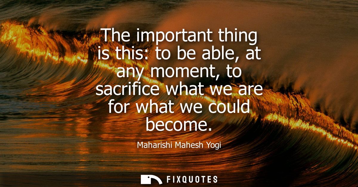 The important thing is this: to be able, at any moment, to sacrifice what we are for what we could become