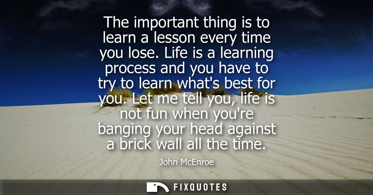 The important thing is to learn a lesson every time you lose. Life is a learning process and you have to try to learn wh