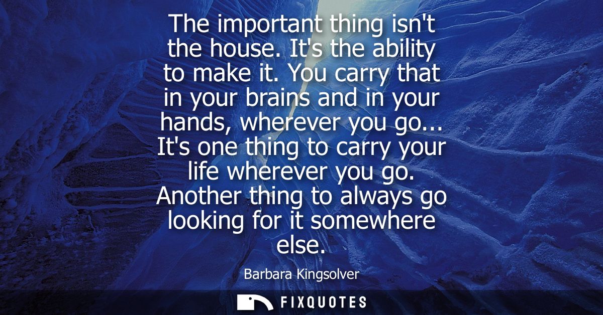 The important thing isnt the house. Its the ability to make it. You carry that in your brains and in your hands, whereve