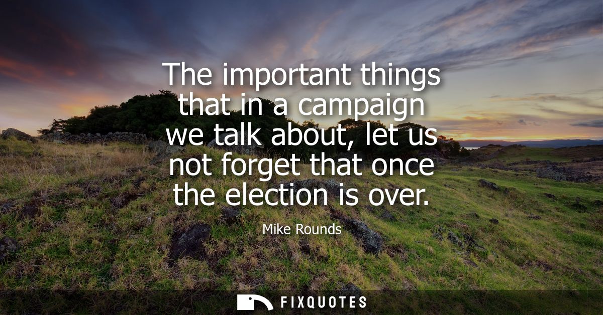 The important things that in a campaign we talk about, let us not forget that once the election is over