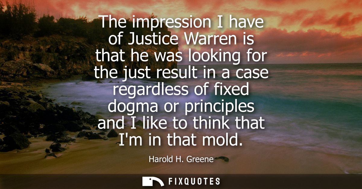 The impression I have of Justice Warren is that he was looking for the just result in a case regardless of fixed dogma o