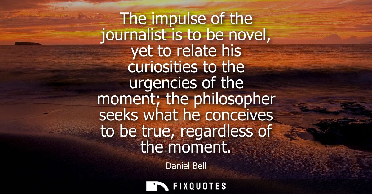 The impulse of the journalist is to be novel, yet to relate his curiosities to the urgencies of the moment the philosoph