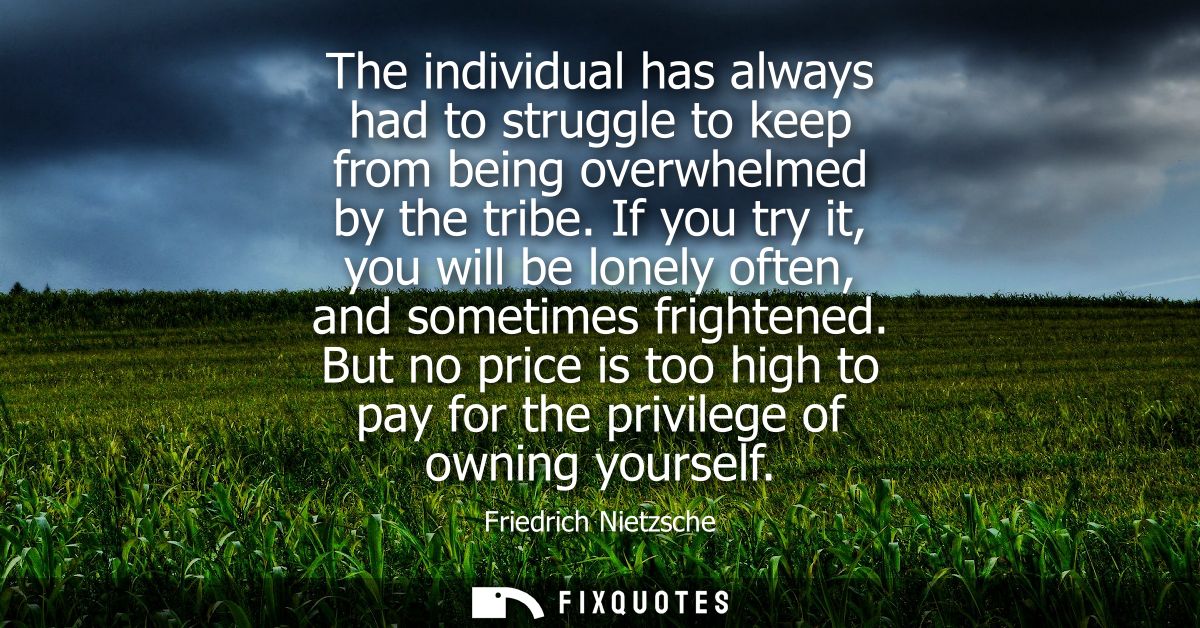 The individual has always had to struggle to keep from being overwhelmed by the tribe. If you try it, you will be lonely