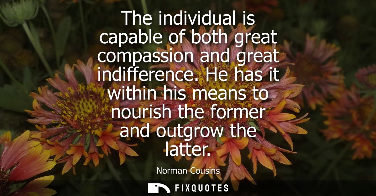 The individual is capable of both great compassion and great indifference. He has it within his means to nourish the for