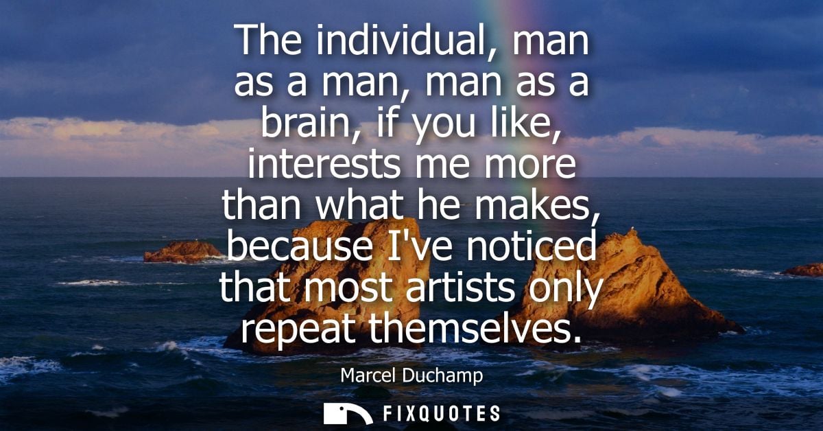The individual, man as a man, man as a brain, if you like, interests me more than what he makes, because Ive noticed tha