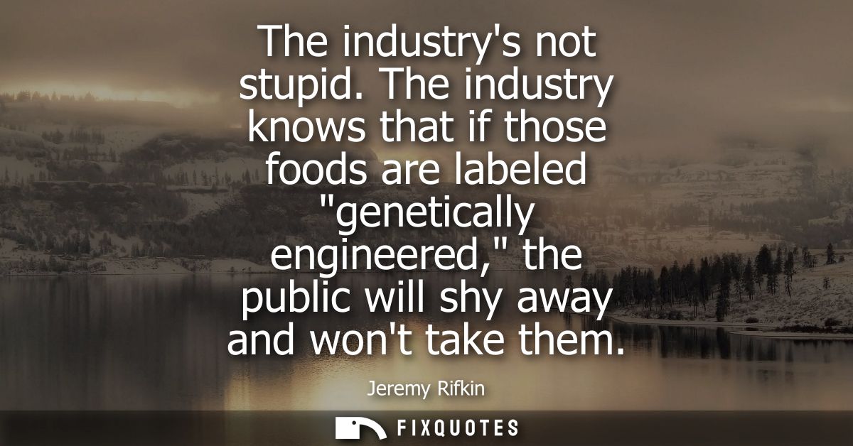 The industrys not stupid. The industry knows that if those foods are labeled genetically engineered, the public will shy