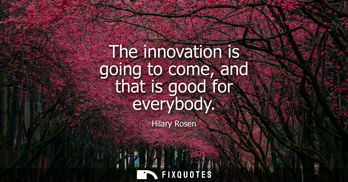 The innovation is going to come, and that is good for everybody
