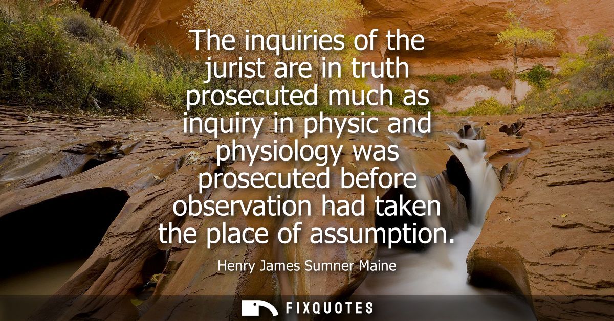 The inquiries of the jurist are in truth prosecuted much as inquiry in physic and physiology was prosecuted before obser