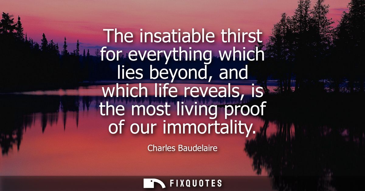 The insatiable thirst for everything which lies beyond, and which life reveals, is the most living proof of our immortal