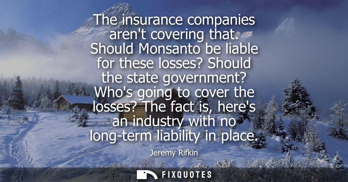 The insurance companies arent covering that. Should Monsanto be liable for these losses? Should the state government? Wh