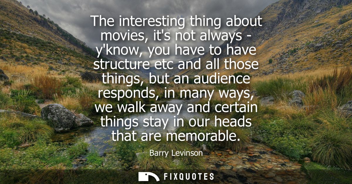 The interesting thing about movies, its not always - yknow, you have to have structure etc and all those things, but an 