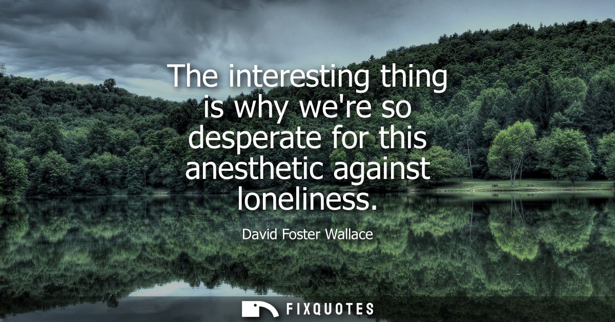 The interesting thing is why were so desperate for this anesthetic against loneliness