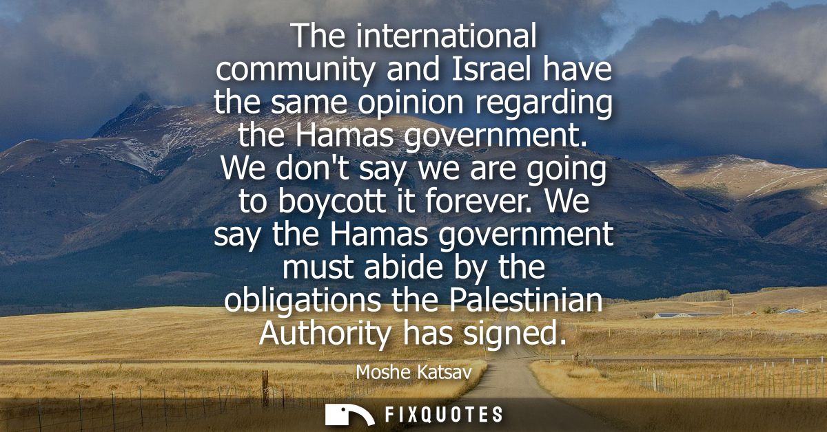 The international community and Israel have the same opinion regarding the Hamas government. We dont say we are going to