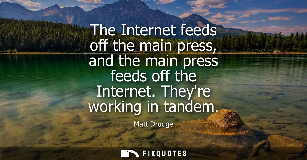 The Internet feeds off the main press, and the main press feeds off the Internet. Theyre working in tandem