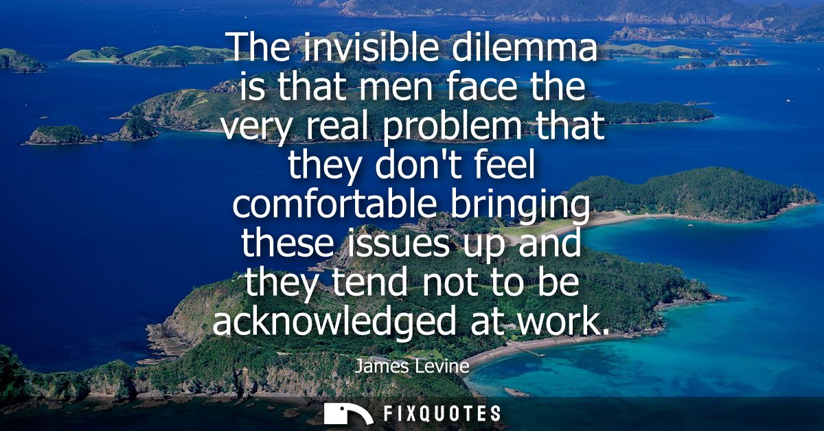 The invisible dilemma is that men face the very real problem that they dont feel comfortable bringing these issues up an