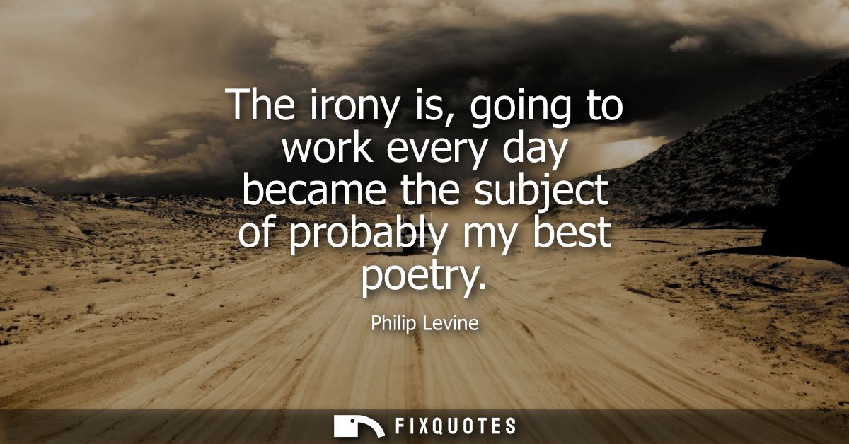 The irony is, going to work every day became the subject of probably my best poetry