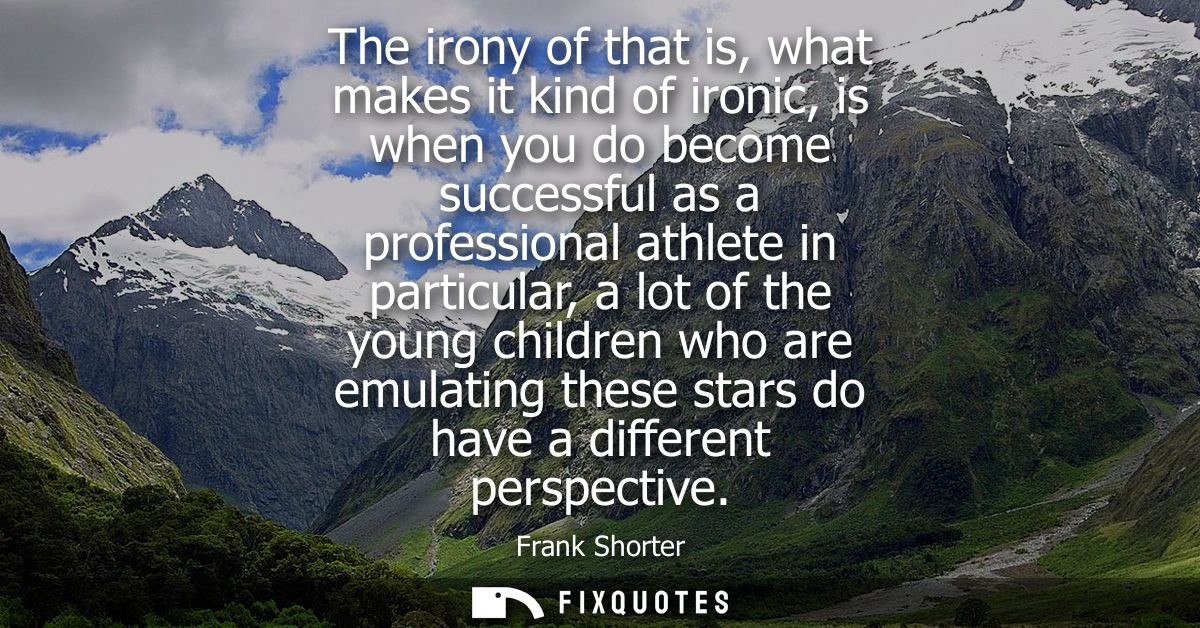 The irony of that is, what makes it kind of ironic, is when you do become successful as a professional athlete in partic
