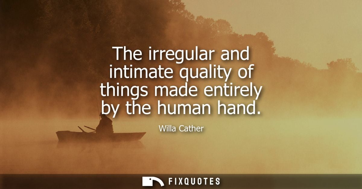 The irregular and intimate quality of things made entirely by the human hand - Willa Cather