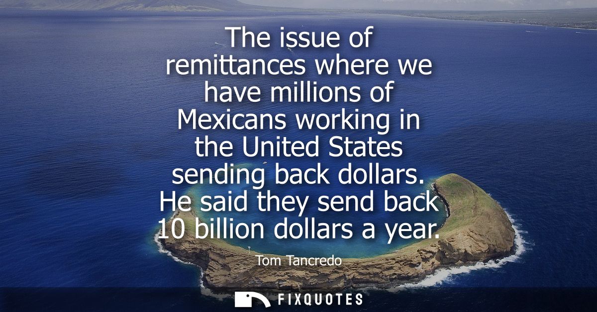 The issue of remittances where we have millions of Mexicans working in the United States sending back dollars. He said t