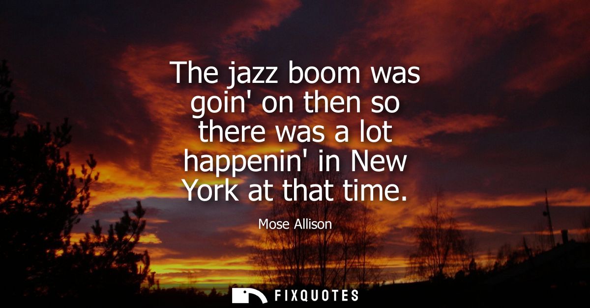 The jazz boom was goin on then so there was a lot happenin in New York at that time